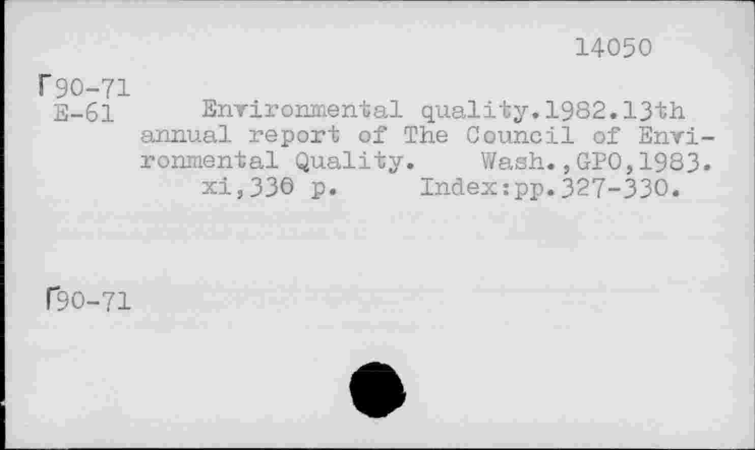 ﻿14050
T 90-71
E-61 Environmental quality.1982.13th annual report of The Council of Environmental Quality. Wash.,GPO,1983.
xi,33O p. Index:pp.327-330.
f9O-71